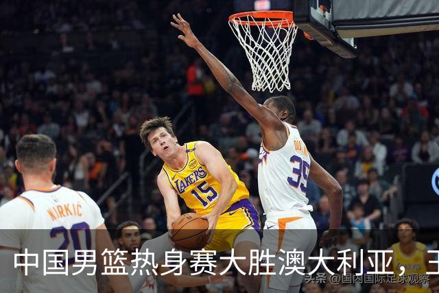 中国男篮热身赛大胜澳大利亚，王俊杰表现出色拿下23分